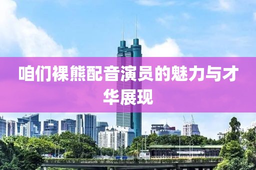 咱们裸熊配音演员的魅力与才华展现