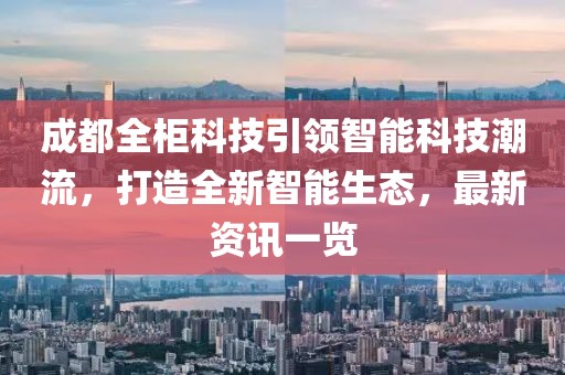 成都全柜科技引领智能科技潮流，打造全新智能生态，最新资讯一览