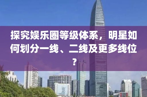 探究娱乐圈等级体系，明星如何划分一线、二线及更多线位？
