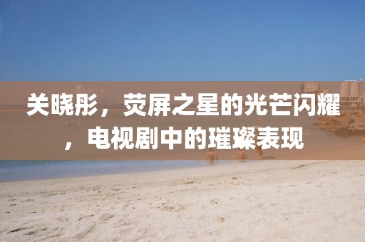 关晓彤，荧屏之星的光芒闪耀，电视剧中的璀璨表现
