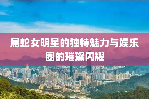 属蛇女明星的独特魅力与娱乐圈的璀璨闪耀