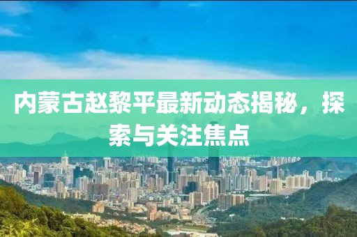 内蒙古赵黎平最新动态揭秘，探索与关注焦点