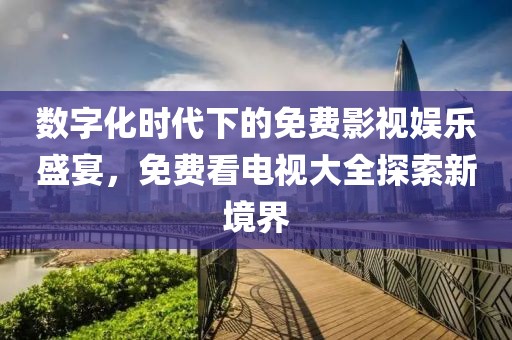 数字化时代下的免费影视娱乐盛宴，免费看电视大全探索新境界