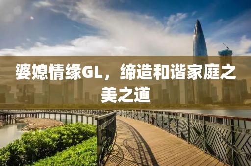 婆媳情缘GL，缔造和谐家庭之美之道