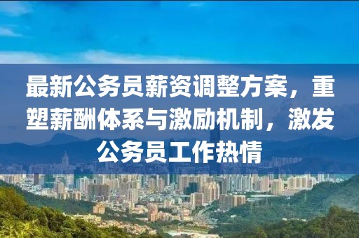 最新公务员薪资调整方案，重塑薪酬体系与激励机制，激发公务员工作热情