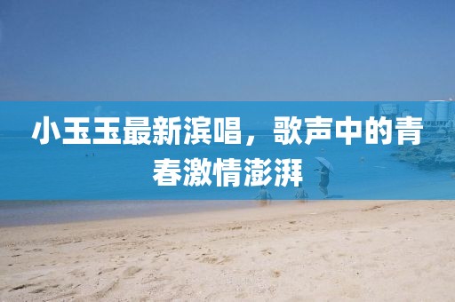 小玉玉最新滨唱，歌声中的青春激情澎湃