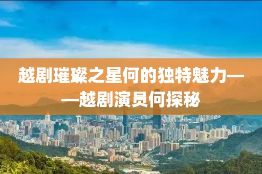 越剧璀璨之星何的独特魅力——越剧演员何探秘