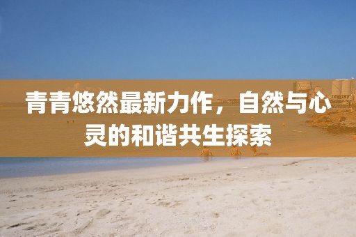 青青悠然最新力作，自然与心灵的和谐共生探索