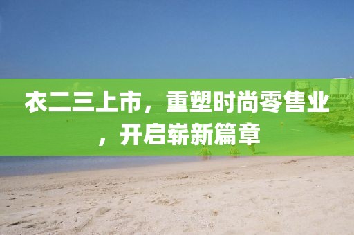 衣二三上市，重塑时尚零售业，开启崭新篇章