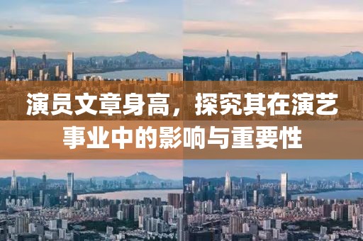 演员文章身高，探究其在演艺事业中的影响与重要性