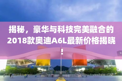 揭秘，豪华与科技完美融合的2018款奥迪A6L最新价格揭晓！