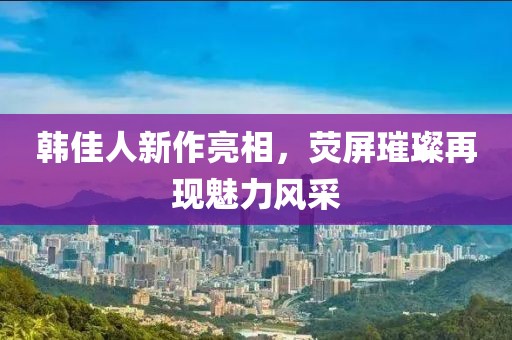 韩佳人新作亮相，荧屏璀璨再现魅力风采