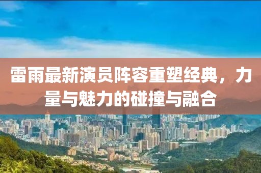 雷雨最新演员阵容重塑经典，力量与魅力的碰撞与融合