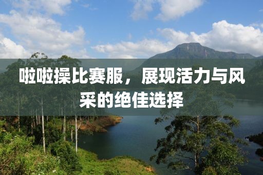 啦啦操比赛服，展现活力与风采的绝佳选择
