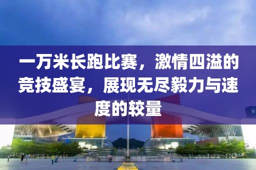 一万米长跑比赛，激情四溢的竞技盛宴，展现无尽毅力与速度的较量