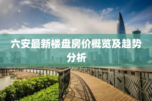 六安最新楼盘房价概览及趋势分析