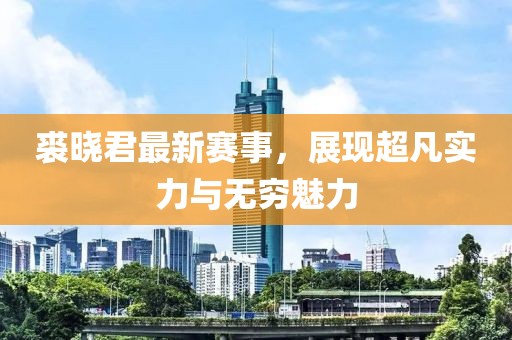 裘晓君最新赛事，展现超凡实力与无穷魅力