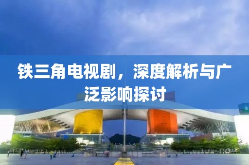 铁三角电视剧，深度解析与广泛影响探讨
