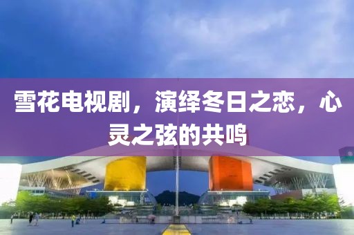 雪花电视剧，演绎冬日之恋，心灵之弦的共鸣