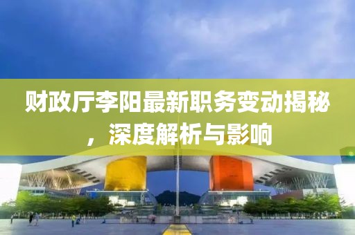 财政厅李阳最新职务变动揭秘，深度解析与影响