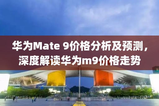 华为Mate 9价格分析及预测，深度解读华为m9价格走势