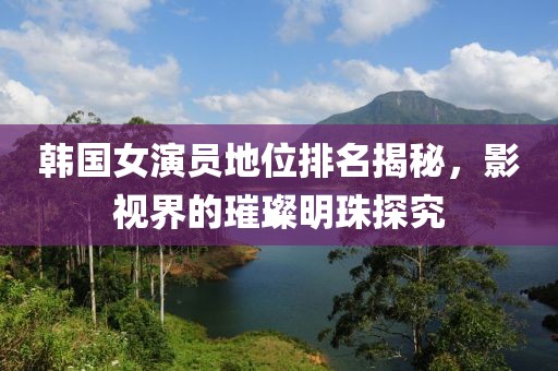 韩国女演员地位排名揭秘，影视界的璀璨明珠探究