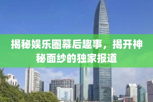 揭秘娱乐圈幕后趣事，揭开神秘面纱的独家报道