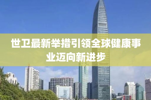 世卫最新举措引领全球健康事业迈向新进步