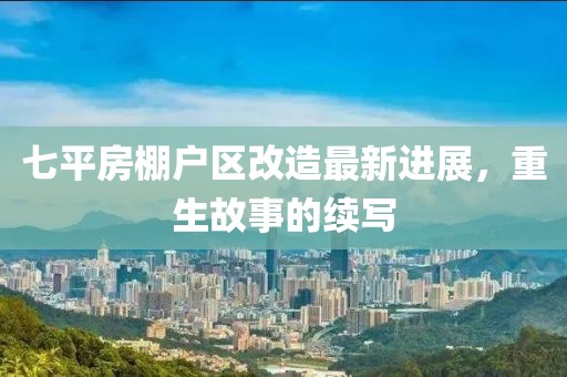 七平房棚户区改造最新进展，重生故事的续写