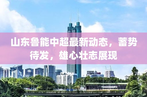 山东鲁能中超最新动态，蓄势待发，雄心壮志展现