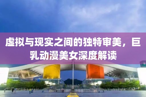 虚拟与现实之间的独特审美，巨乳动漫美女深度解读