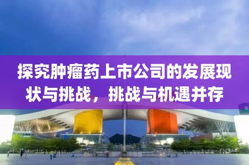 探究肿瘤药上市公司的发展现状与挑战，挑战与机遇并存
