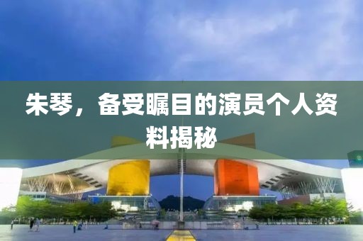 朱琴，备受瞩目的演员个人资料揭秘
