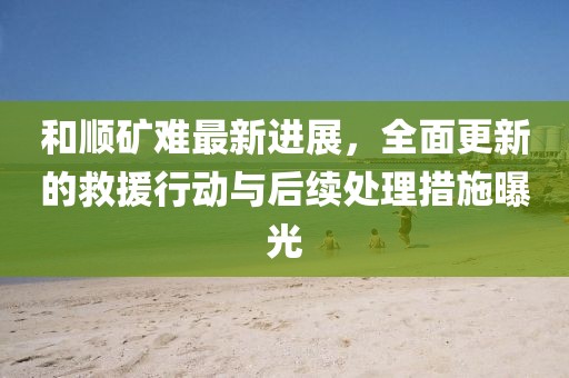 和顺矿难最新进展，全面更新的救援行动与后续处理措施曝光