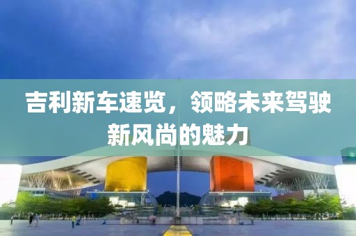 吉利新车速览，领略未来驾驶新风尚的魅力