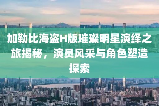 加勒比海盗H版璀璨明星演绎之旅揭秘，演员风采与角色塑造探索