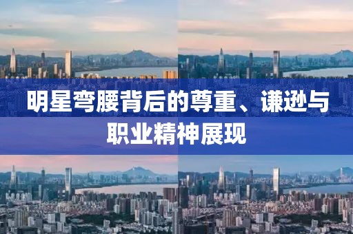明星弯腰背后的尊重、谦逊与职业精神展现