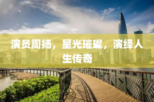 演员周扬，星光璀璨，演绎人生传奇