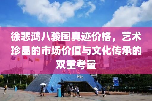 徐悲鸿八骏图真迹价格，艺术珍品的市场价值与文化传承的双重考量