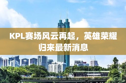 KPL赛场风云再起，英雄荣耀归来最新消息