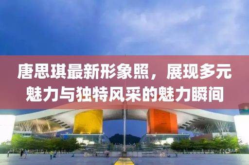 唐思琪最新形象照，展现多元魅力与独特风采的魅力瞬间
