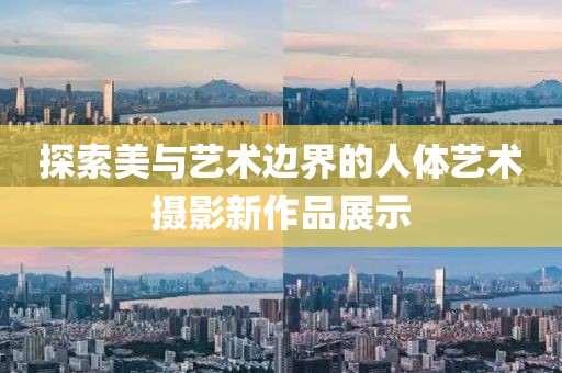 探索美与艺术边界的人体艺术摄影新作品展示