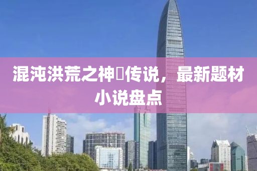 混沌洪荒之神祇传说，最新题材小说盘点