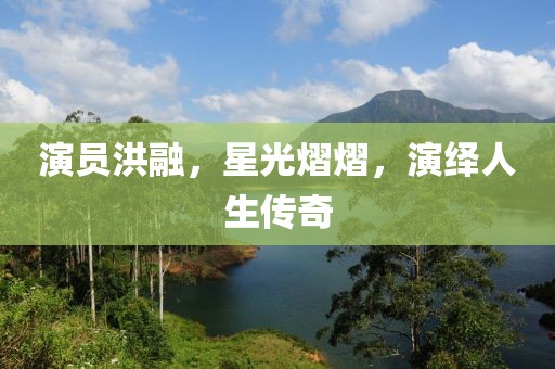 演员洪融，星光熠熠，演绎人生传奇