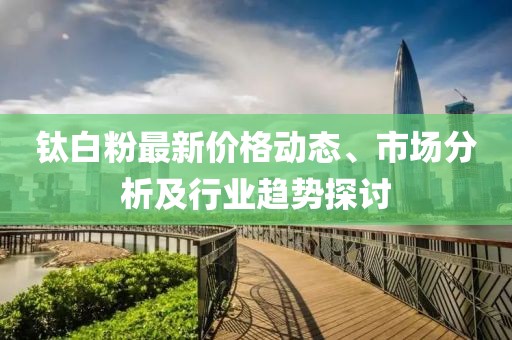 钛白粉最新价格动态、市场分析及行业趋势探讨