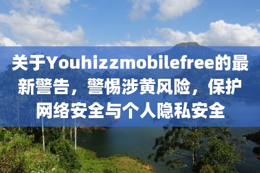 关于Youhizzmobilefree的最新警告，警惕涉黄风险，保护网络安全与个人隐私安全