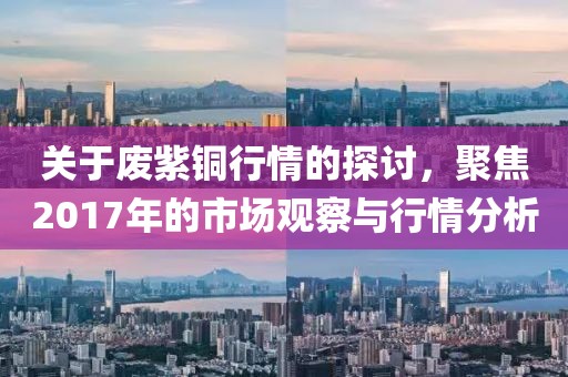关于废紫铜行情的探讨，聚焦2017年的市场观察与行情分析