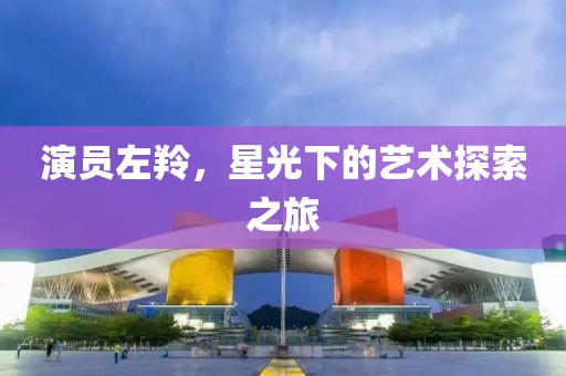 演员左羚，星光下的艺术探索之旅