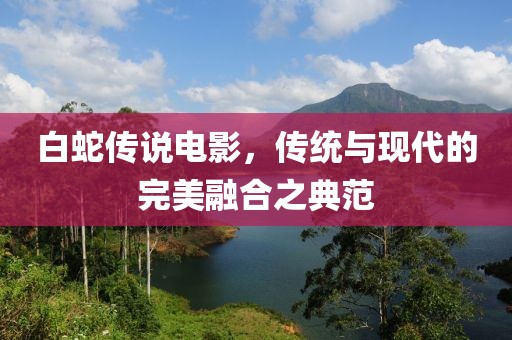 白蛇传说电影，传统与现代的完美融合之典范