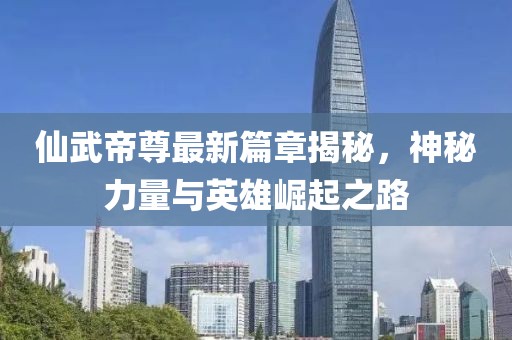 仙武帝尊最新篇章揭秘，神秘力量与英雄崛起之路